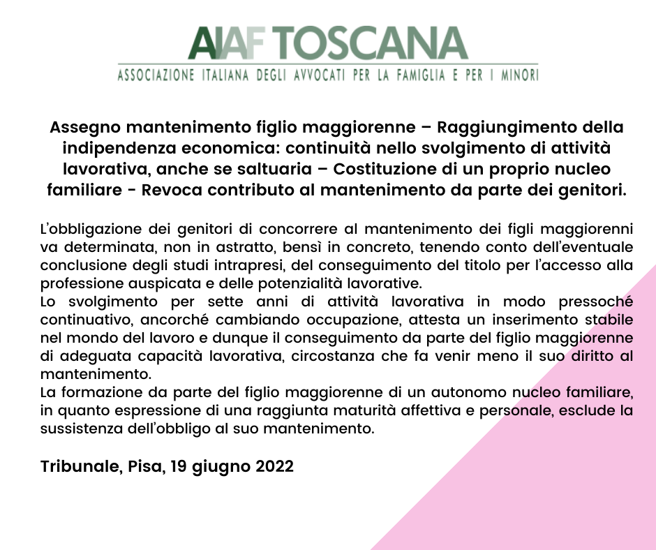 Rassegna di Giurisprudenza Toscana a cura dell’Avv. Sandra Albertini - Tribunale, Pisa, 19 giugno 2022 Assegno mantenimento figlio maggiorenne – Raggiungimento della indipendenza economica: continuità nello svolgimento di attività lavorativa, anche se saltuaria – Costituzione di un proprio nucleo familiare - Revoca contributo al mantenimento da parte dei genitori.